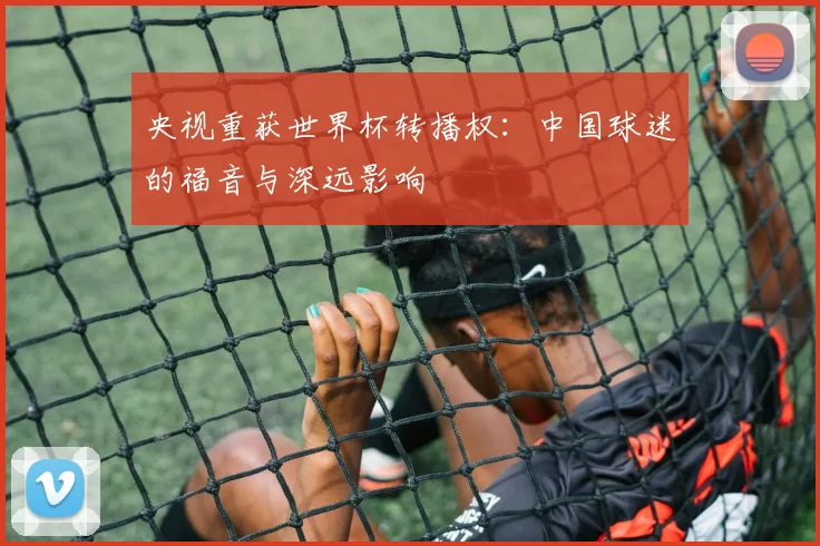 央视重获世界杯转播权：中国球迷的福音与深远影响