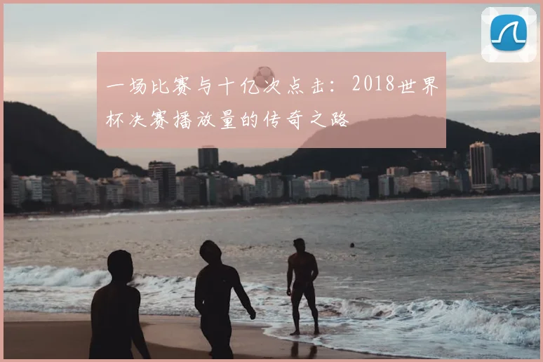 一场比赛与十亿次点击:2018世界杯决赛播放量的传奇之路
