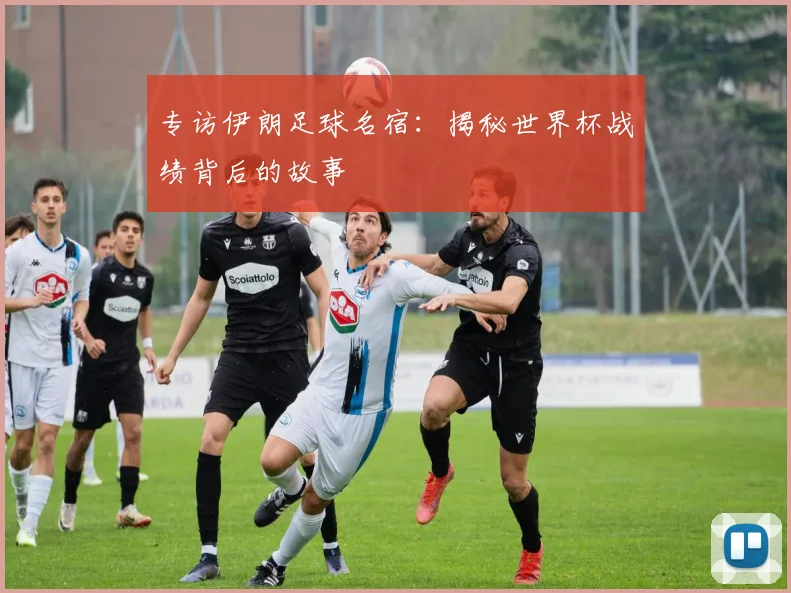 专访伊朗足球名宿:揭秘世界杯战绩背后的故事
