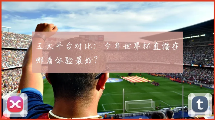 五大平台对比：今年世界杯直播在哪看体验最好？