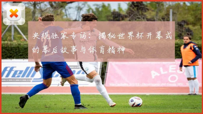 央视独家专访：揭秘世界杯开幕式的幕后故事与体育精神
