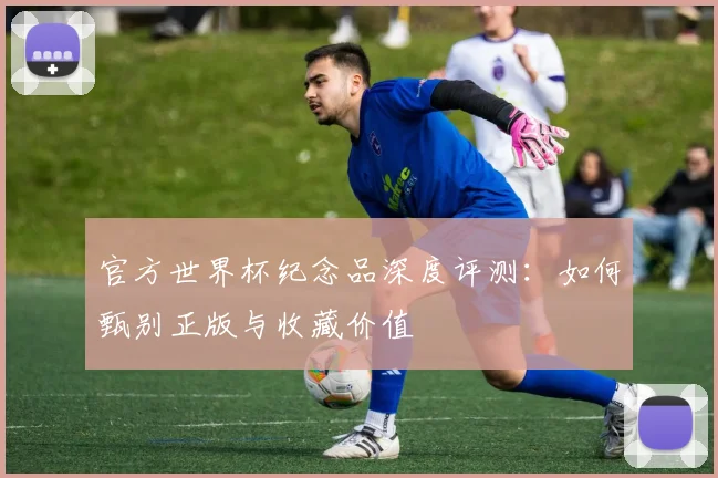 官方世界杯纪念品深度评测：如何甄别正版与收藏价值