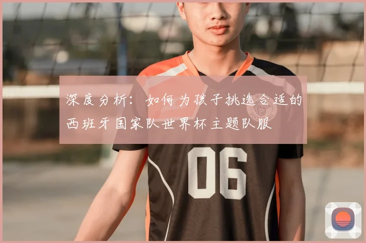 深度分析：如何为孩子挑选合适的西班牙国家队世界杯主题队服