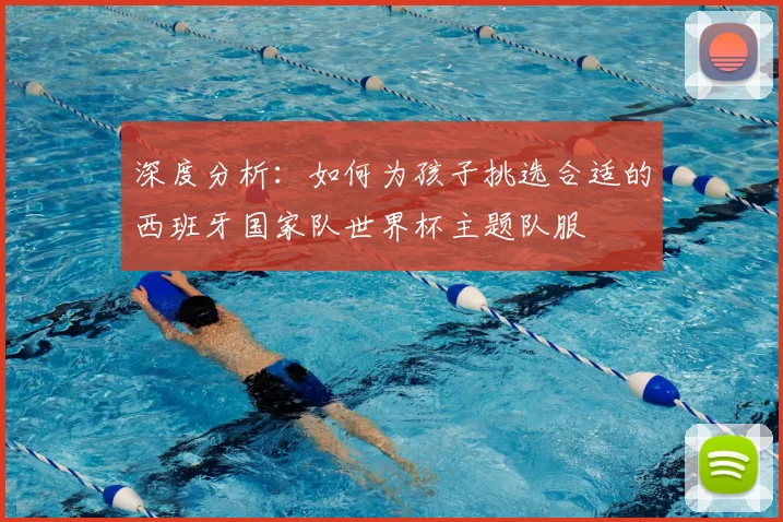 深度分析：如何为孩子挑选合适的西班牙国家队世界杯主题队服