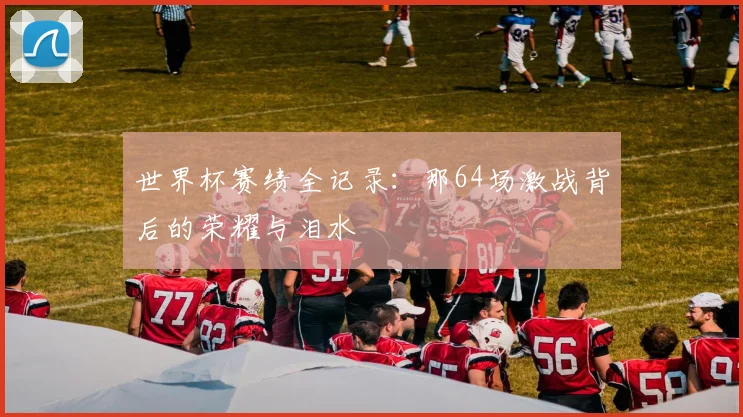 世界杯赛绩全记录：那64场激战背后的荣耀与泪水