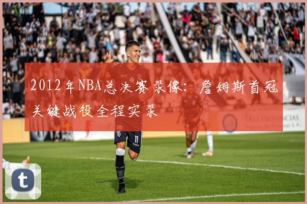 2012年NBA总决赛录像：詹姆斯首冠关键战役全程实录