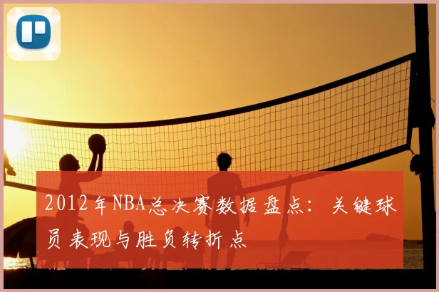 2012年NBA总决赛数据盘点：关键球员表现与胜负转折点