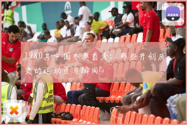 1980年中国冬奥首秀：那些开创历史的运动员与瞬间