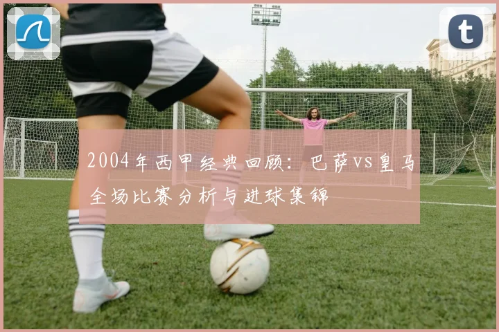 2004年西甲经典回顾：巴萨vs皇马全场比赛分析与进球集锦