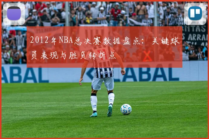 2012年NBA总决赛数据盘点：关键球员表现与胜负转折点