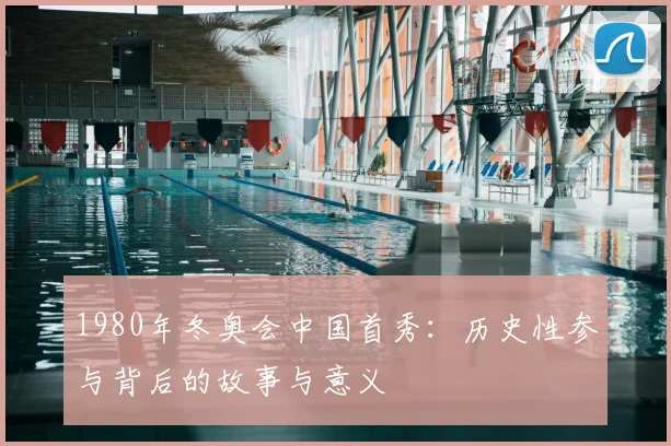 1980年冬奥会中国首秀：历史性参与背后的故事与意义