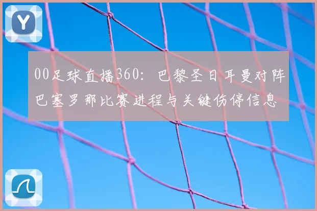 00足球直播360：巴黎圣日耳曼对阵巴塞罗那比赛进程与关键伤停信息汇总