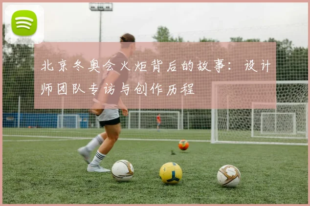 北京冬奥会火炬背后的故事：设计师团队专访与创作历程